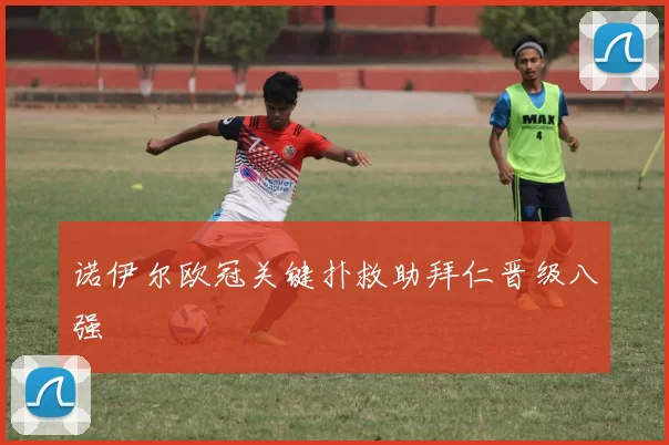 诺伊尔欧冠关键扑救助拜仁晋级八强