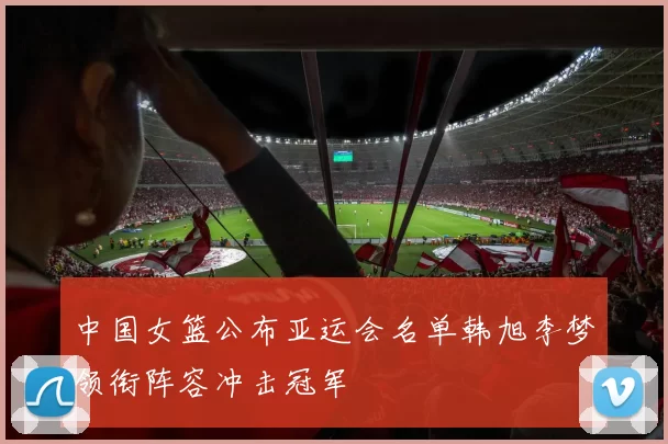 中国女篮公布亚运会名单韩旭李梦领衔阵容冲击冠军
