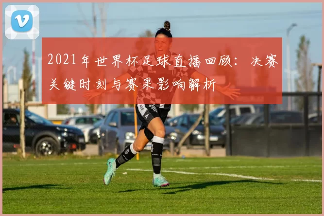 2021年世界杯足球直播回顾:决赛关键时刻与赛果影响解析