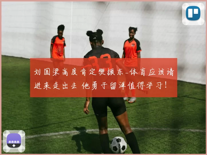 刘国梁高度肯定樊振东_体育应该请进来走出去 他勇于留洋值得学习!