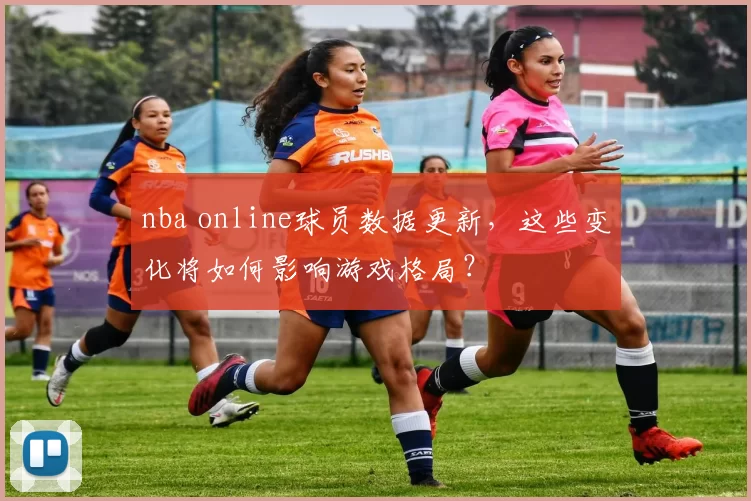 nba online球员数据更新，这些变化将如何影响游戏格局？
