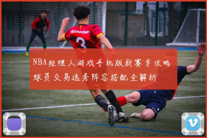 NBA经理人游戏手机版新赛季攻略 球员交易选秀阵容搭配全解析