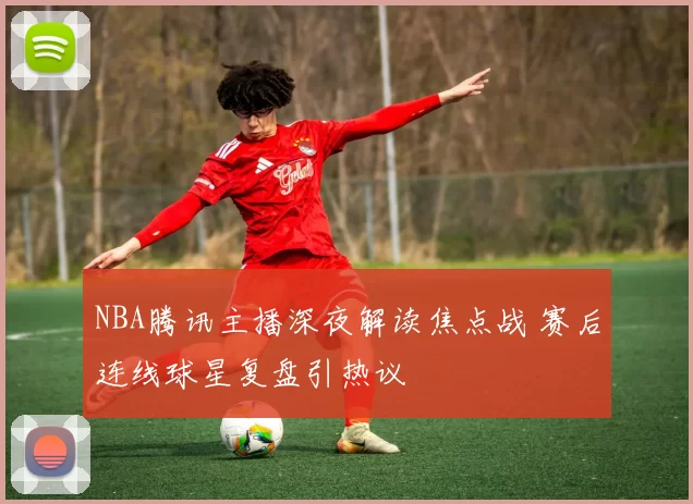NBA腾讯主播深夜解读焦点战 赛后连线球星复盘引热议