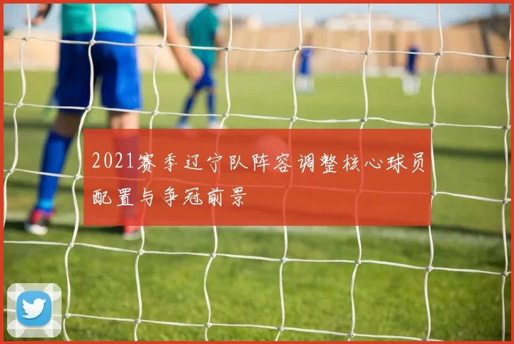 2021赛季辽宁队阵容调整核心球员配置与争冠前景