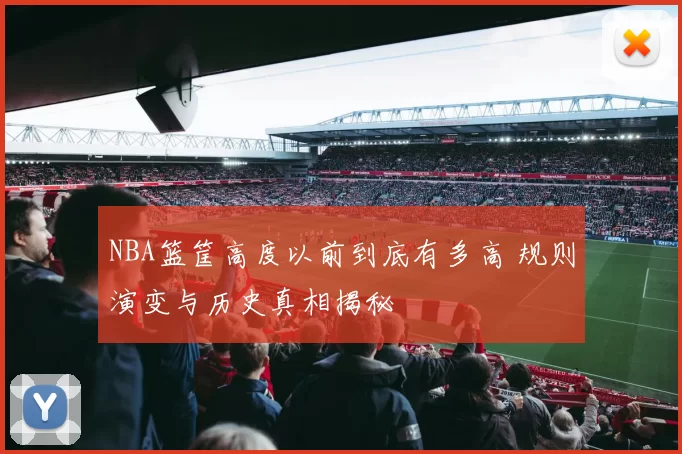 NBA篮筐高度以前到底有多高 规则演变与历史真相揭秘