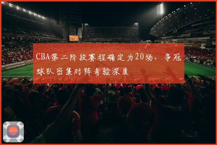 CBA第二阶段赛程确定为20场,争冠球队密集对阵考验深度