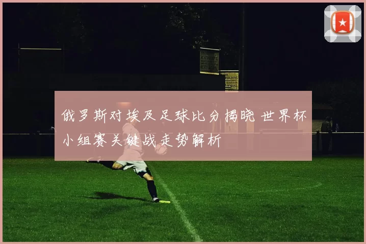 俄罗斯对埃及足球比分揭晓 世界杯小组赛关键战走势解析