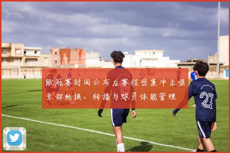 欧冠赛时间公布后赛程密集冲击俱乐部轮换、转播与球员体能管理