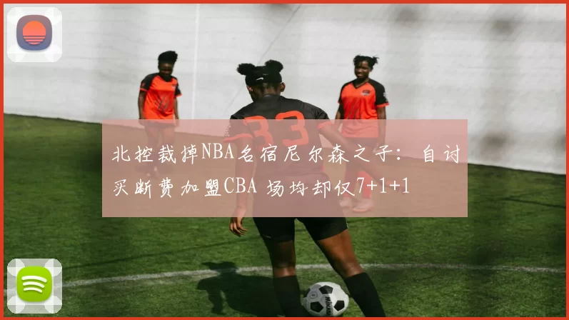 北控裁掉NBA名宿尼尔森之子：自讨买断费加盟CBA 场均却仅7+1+1