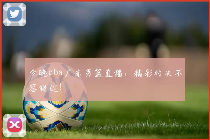 今晚cba广东男篮直播，精彩对决不容错过！