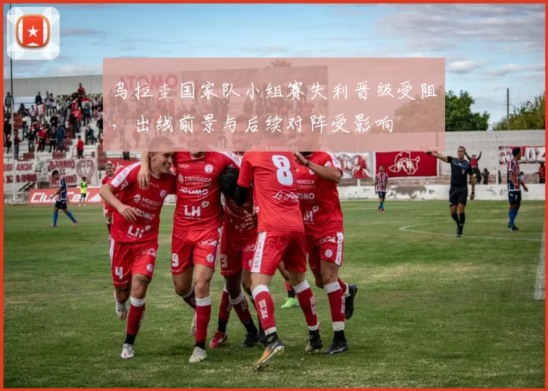 乌拉圭国家队小组赛失利晋级受阻，出线前景与后续对阵受影响