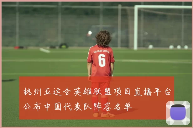杭州亚运会英雄联盟项目直播平台公布中国代表队阵容名单