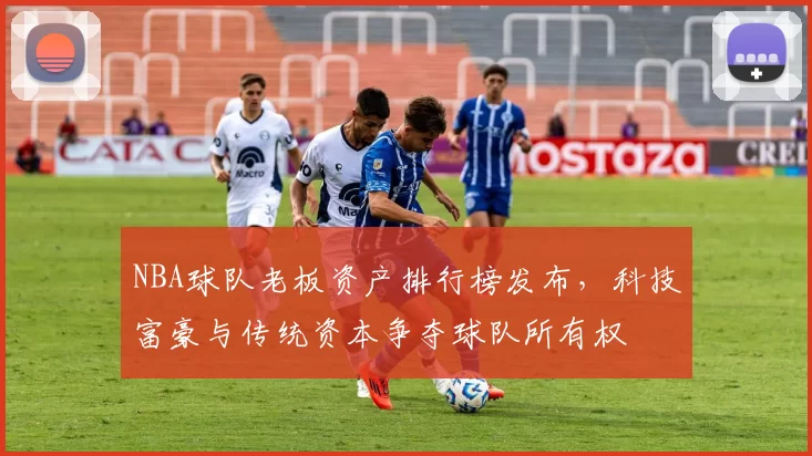 NBA球队老板资产排行榜发布，科技富豪与传统资本争夺球队所有权