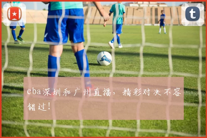 cba深圳和广州直播，精彩对决不容错过！