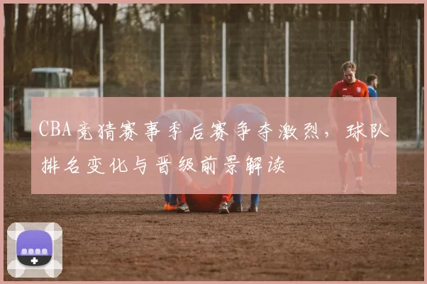 CBA竞猜赛事季后赛争夺激烈,球队排名变化与晋级前景解读