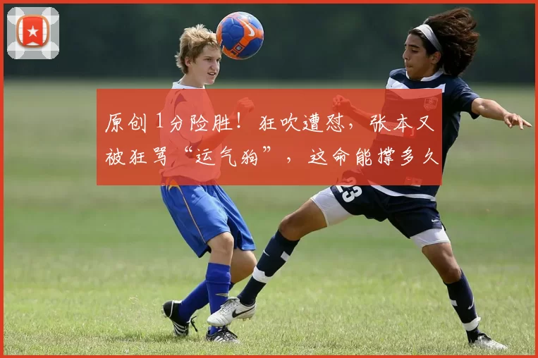 原创 1分险胜!狂吹遭怼,张本又被狂骂“运气狗”,这命能撑多久?