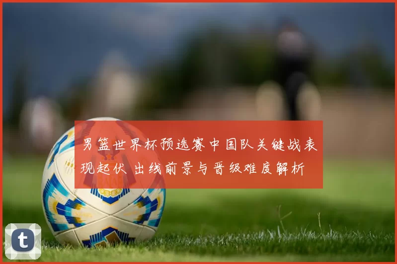 男篮世界杯预选赛中国队关键战表现起伏 出线前景与晋级难度解析