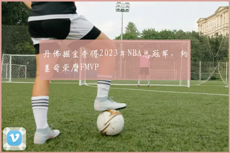 丹佛掘金夺得2023年NBA总冠军，约基奇荣膺FMVP