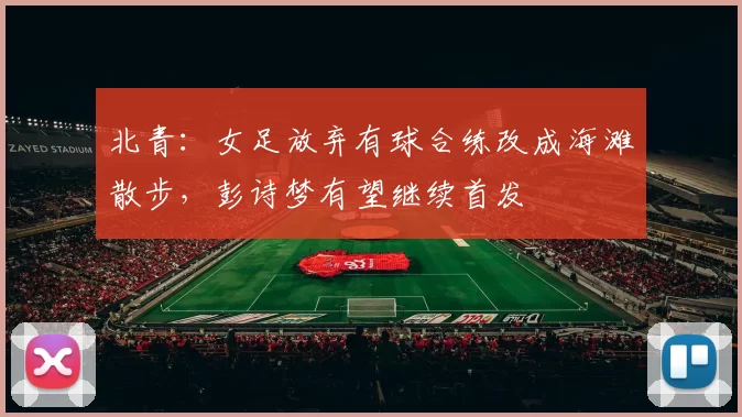 北青：女足放弃有球合练改成海滩散步，彭诗梦有望继续首发