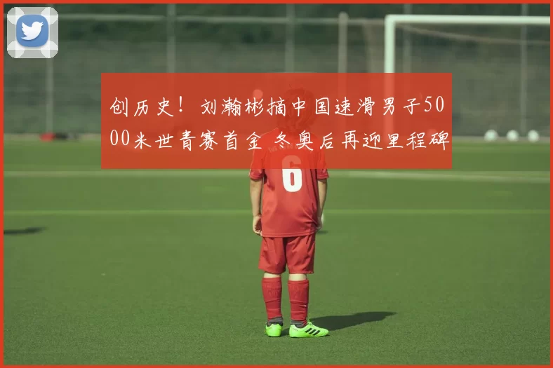 创历史！刘瀚彬摘中国速滑男子5000米世青赛首金 冬奥后再迎里程碑