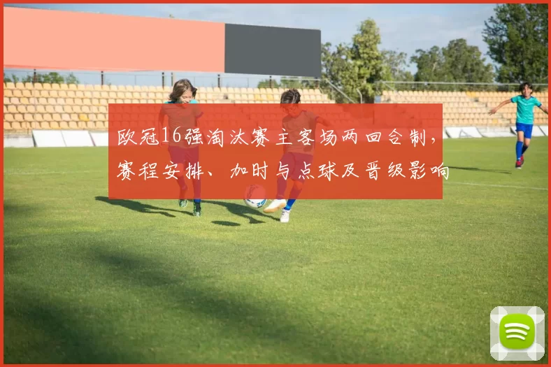 欧冠16强淘汰赛主客场两回合制,赛程安排、加时与点球及晋级影响解读