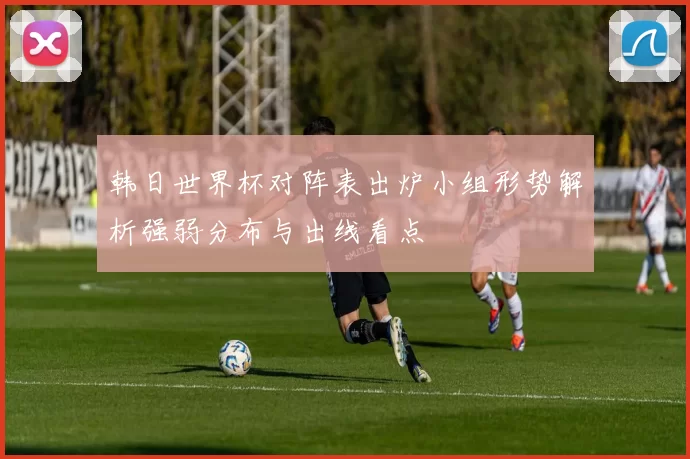 韩日世界杯对阵表出炉小组形势解析强弱分布与出线看点