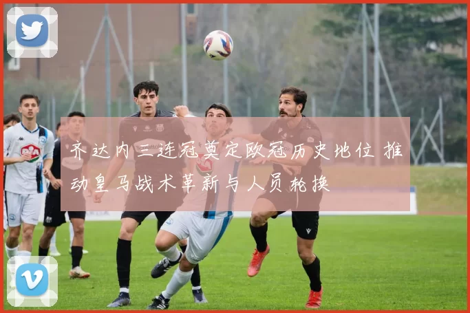 齐达内三连冠奠定欧冠历史地位 推动皇马战术革新与人员轮换