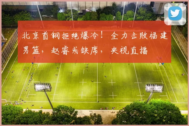北京首钢拒绝爆冷！全力击败福建男篮，赵睿或缺席，央视直播