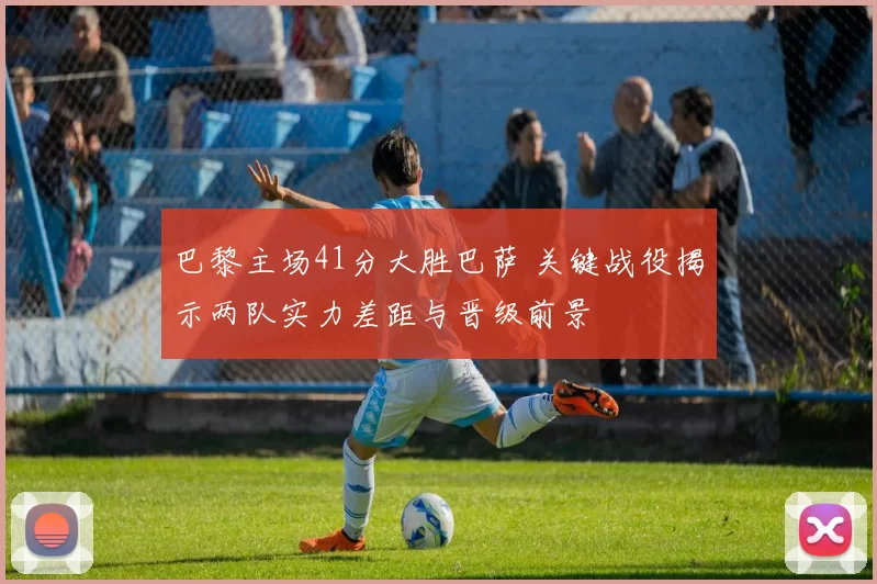 巴黎主场41分大胜巴萨 关键战役揭示两队实力差距与晋级前景