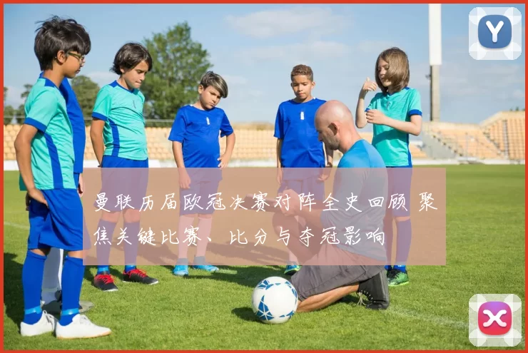 曼联历届欧冠决赛对阵全史回顾 聚焦关键比赛、比分与夺冠影响