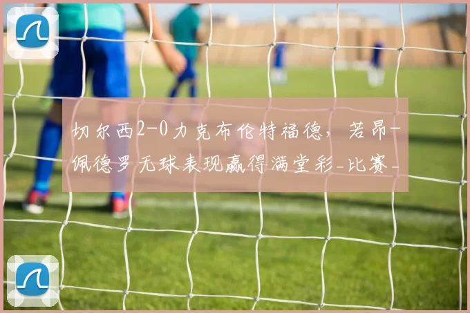 切尔西2-0力克布伦特福德，若昂-佩德罗无球表现赢得满堂彩_比赛_进球_马雷斯卡