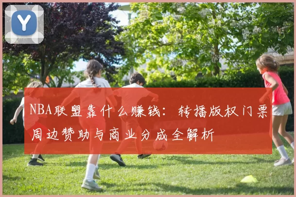 NBA联盟靠什么赚钱：转播版权门票周边赞助与商业分成全解析