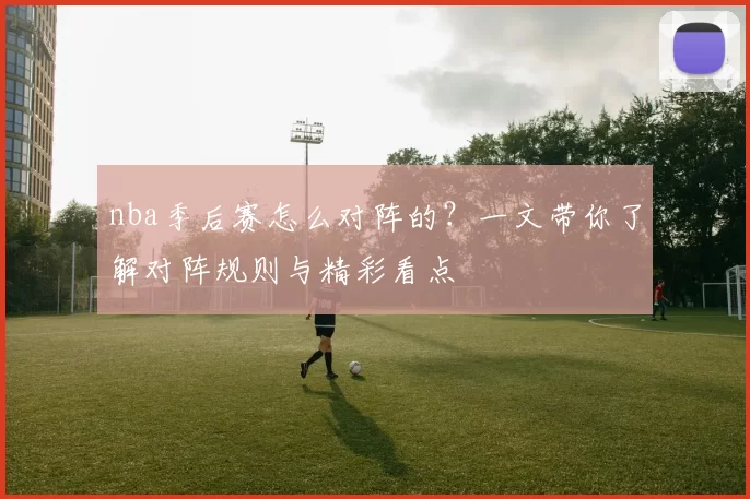 nba季后赛怎么对阵的？一文带你了解对阵规则与精彩看点