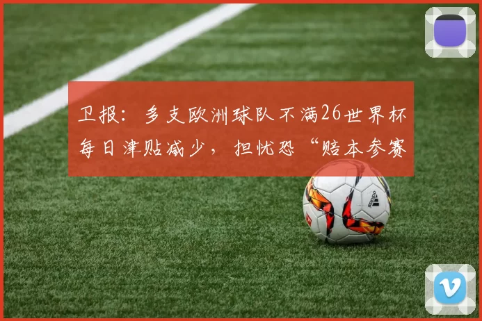 卫报：多支欧洲球队不满26世界杯每日津贴减少，担忧恐“赔本参赛”